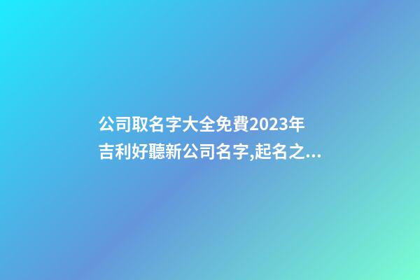 公司取名字大全免費2023年 吉利好聽新公司名字,起名之家-第1張-公司起名-玄機派